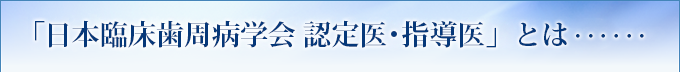 「日本臨床歯周病学会 認定医・指導医」とは・・・・・・