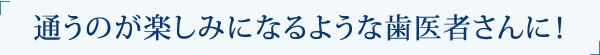 通うのが楽しみになるような歯医者さんに！