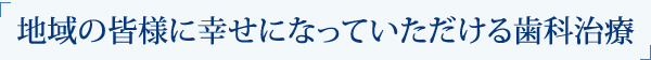 地域の皆様に幸せになっていただける歯科治療